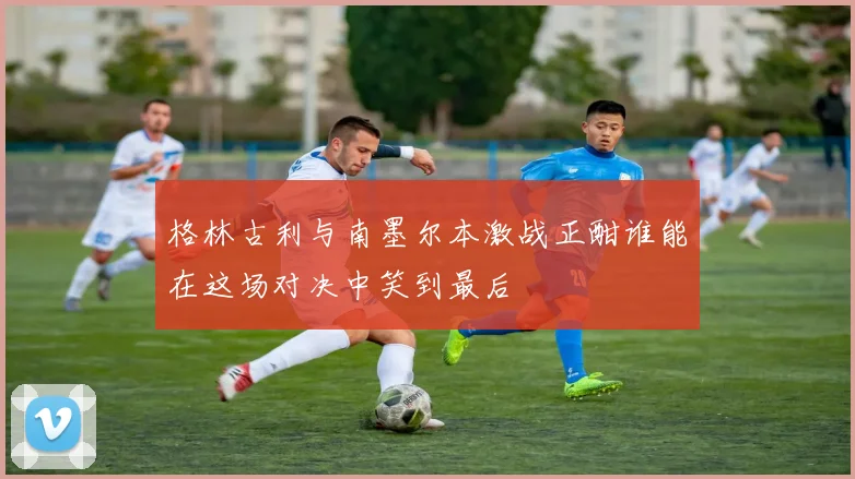 格林古利与南墨尔本激战正酣谁能在这场对决中笑到最后